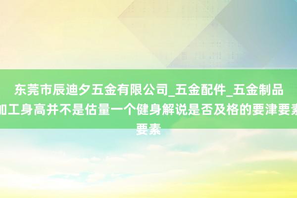 东莞市辰迪夕五金有限公司_五金配件_五金制品加工身高并不是估量一个健身解说是否及格的要津要素
