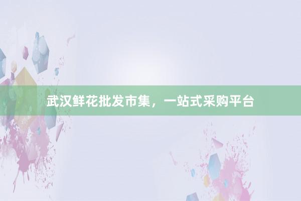 武汉鲜花批发市集，一站式采购平台
