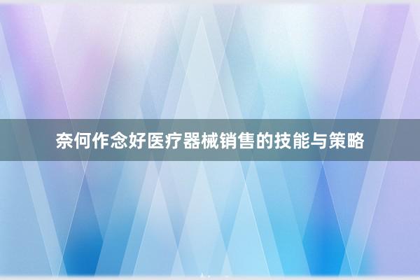 奈何作念好医疗器械销售的技能与策略